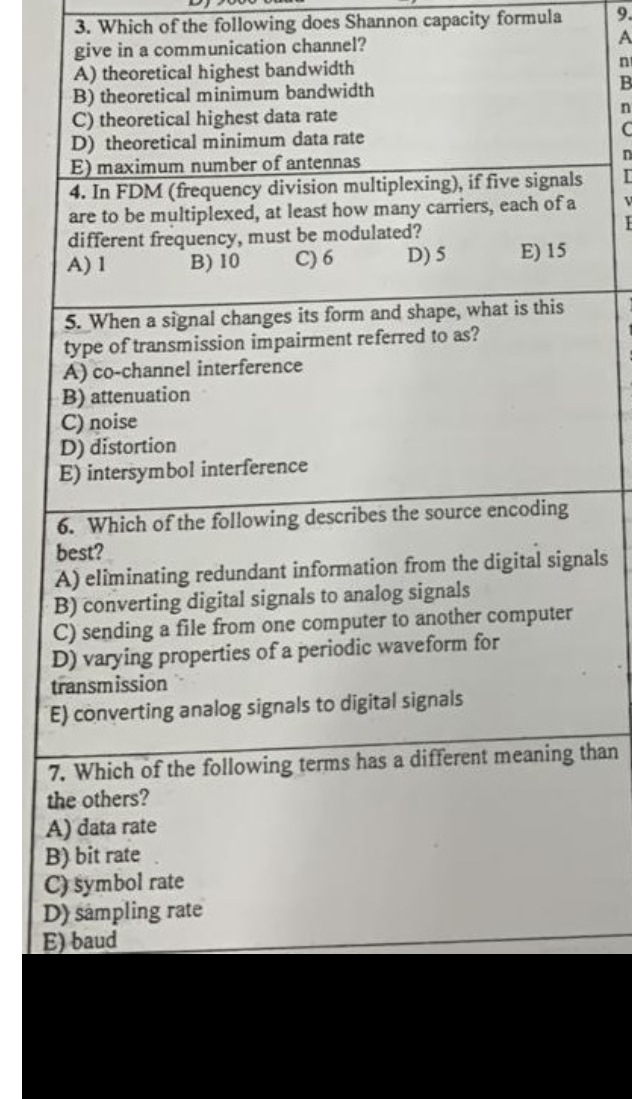 3. Which of the following does Shannon capacity formula give in a communication channel?
A) theoretical highest bandwidth
B) theoretical minimum bandwidth
C) theoretical highest data rate
D) theoretical minimum data rate
E) maximum number of antennas
4. In FDM (frequency division multiplexing), if five signals are to be multiplexed, at least how many carriers, each of a different frequency, must be modulated?
A) 1
B) 10
C) 6
D) 5
E) 15
5. When a signal changes its form and shape, what is this type of transmission impairment referred to as?
A) co-channel interference
B) attenuation
C) noise
D) distortion
E) intersymbol interference
6. Which of the following describes the source encoding best?
A) eliminating redundant information from the digital signals
B) converting digital signals to analog signals
C) sending a file from one computer to another computer
D) varying properties of a periodic waveform for transmission
E) converting analog signals to digital signals
7. Which of the following terms has a different meaning than the others?
A) data rate
B) bit rate
C) symbol rate
D) sampling rate
E) baud