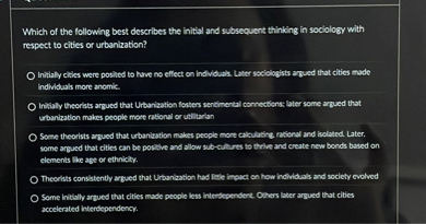 Which of the following best describes the initial and subsequent thinking in sociology with respect to cities or urbanization?
Initially cities were posited to have no effect on individuals. Later sociologists argued that cities made individuals more anomic.
Initially theorists argued that Urbanization fosters sentimental connections; later some argued that urbanization makes people more rational or utilitarian
Some theorists argued that urbanization makes people more calculating, rational and isolated. Later, some argued that cities can be positive and allow sub-cultures to thrive and create new bonds based on elements like age or ethnicity.
Theorists consistently argued that Urbanization had little impact on how individuals and society evolved
Some initially argued that cities made people less interdependent. Others later argued that cities accelerated interdependency.