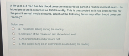A 40-year-old man has his blood pressure measured as part of a routine medical exam. His blood pressure is recorded as 155/95 mmHg. This is unexpected as it has been normal for the past 5 annual medical exams. Which of the following factor may affect blood pressure reading?

Select one:
a. The patient talking during the reading
b. Elevation of the measured arm above heart level
c. An undersized blood pressure cuff
d. The patient lying on an examination couch during the reading
