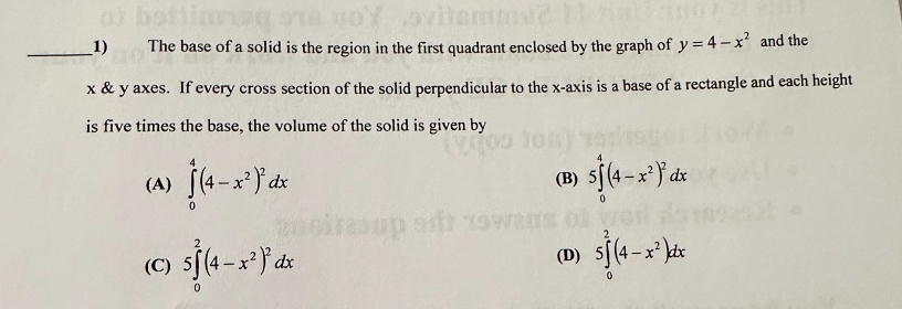 1) The base of a solid is the region in the first quadrant enclosed by the graph of ( y=4-x^2 ) and the ( x     y ) axes. If every cross section of the solid perpendicular to the ( x )-axis is a base of a rectangle and each height is five times the base, the volume of the solid is given by
(A) ( int0^4left(4-x^2ight)^2 d x )
(B) ( 5 int0^4left(4-x^2ight)^2 d x )
(C) ( 5 int0^2left(4-x^2ight)^2 d x )
(D) ( 5 int0^2left(4-x^2ight) d x )
