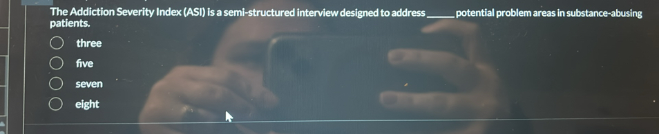 The Addiction Severity Index (ASI) is a semi-structured interview designed to address  potential problem areas in substance-abusing patients.
three
five
seven
eight
