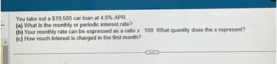 You take out a 19,500 car loan at 4.8% APR.
(a) What is the monthly or periodic interest rate?
(b) Your monthly rate can be expressed as a ratio x : 100. What quantity does the x represent?
(c) How much interest is charged in the first month?