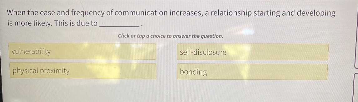 When the ease and frequency of communication increases, a relationship starting and developing is more likely. This is due to  .
vulnerability
self-disclosure
physical proximity
bonding