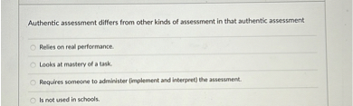 Authentic assessment differs from other kinds of assessment in that authentic assessment

Relies on real performance.
Looks at mastery of a task.
Requires someone to administer (implement and interpret) the assessment.
Is not used in schools.