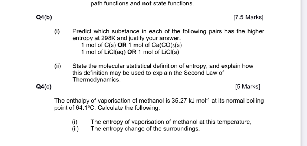 path functions and not state functions.
Q4(b)
[7.5 Marks]
(i) Predict which substance in each of the following pairs has the higher entropy at 298  K and justify your answer.
1  mol of C(s) OR 1  mol of Ca(CO)3( s)
1  mol of LiCl(aq) OR 1  mol of LiCl(s)
(ii) State the molecular statistical definition of entropy, and explain how this definition may be used to explain the Second Law of Thermodynamics.

Q4(c)
[5 Marks]
The enthalpy of vaporisation of methanol is 35.27  kJ mol^-1 at its normal boiling point of 64.1^∘C. Calculate the following:
(i) The entropy of vaporisation of methanol at this temperature,
(ii) The entropy change of the surroundings.