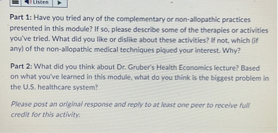 Part 1: Have you tried any of the complementary or non-allopathic practices presented in this module? If so, please describe some of the therapies or activities you've tried. What did you like or dislike about these activities? If not, which (if any) of the non-allopathic medical techniques piqued your interest. Why?

Part 2: What did you think about Dr. Gruber's Health Economics lecture? Based on what you've learned in this module, what do you think is the biggest problem in the U.S. healthcare system?

Please post an original response and reply to at least one peer to receive full credit for this activity.