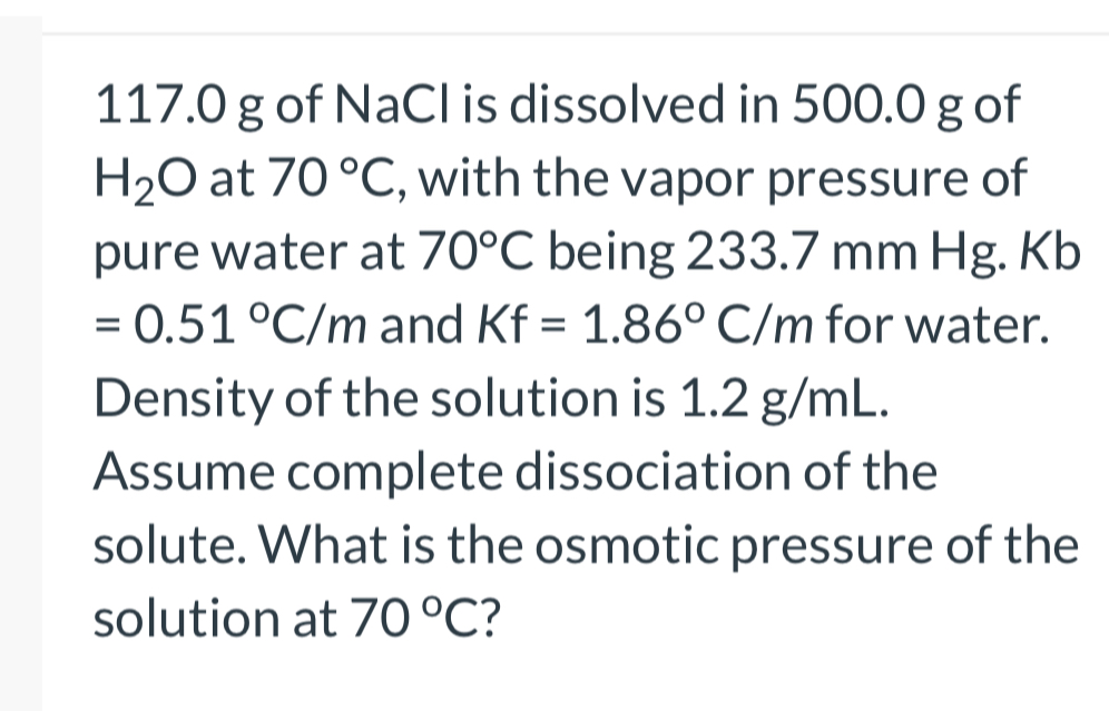 117.0 g of NaCl is dissolved in 500.0 g of H2O at 70 °C, with the vapor pressure of pure water at 70°C being 233.7 mm Hg. Kb = 0.51 °C/m and Kf = 1.86° C/m for water. Density of the solution is 1.2 g/mL. Assume complete dissociation of the solute. What is the osmotic pressure of the solution at 70 °C?