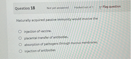Naturally acquired passive immunity would involve the

injection of vaccine.
placental transfer of antibodies.
absorption of pathogens through mucous membranes.
injection of antibodies