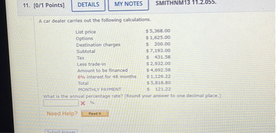 A car dealer carries out the following calculations.
List price 5,368.00
Options 1,625.00
Destination charges 200.00
Subtotal 7,193.00
Tax 431.58
Less trade-in 2,932.00
Amount to be financed 4,692.58
6% interest for 48 months $ 1,126.22
Total 5,818.80
MONTHLY PAYMENT 121.22
What is the annual percentage rate? (Round your answer to one decimal place.)
%