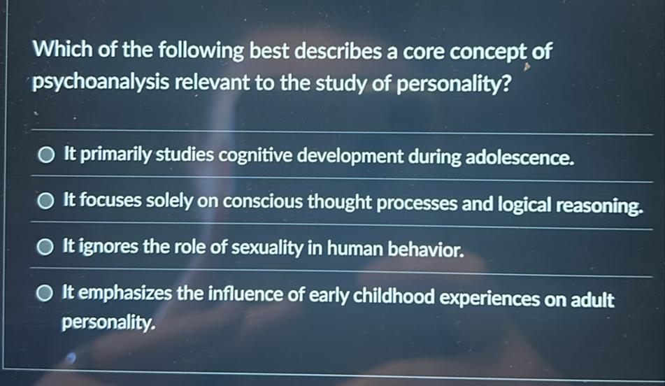Which of the following best describes a core concept of psychoanalysis relevant to the study of personality?
It primarily studies cognitive development during adolescence.
It focuses solely on conscious thought processes and logical reasoning.
It ignores the role of sexuality in human behavior.
It emphasizes the influence of early childhood experiences on adult personality.