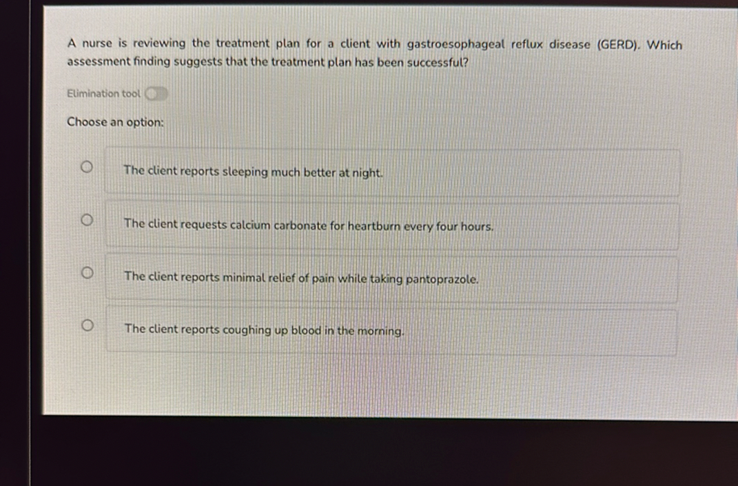 A nurse is reviewing the treatment plan for a client with gastroesophageal reflux disease (GERD). Which assessment finding suggests that the treatment plan has been successful?

Choose an option:
The client reports sleeping much better at night.
The client requests calcium carbonate for heartburn every four hours.
The client reports minimal relief of pain while taking pantoprazole.
The client reports coughing up blood in the morning.
