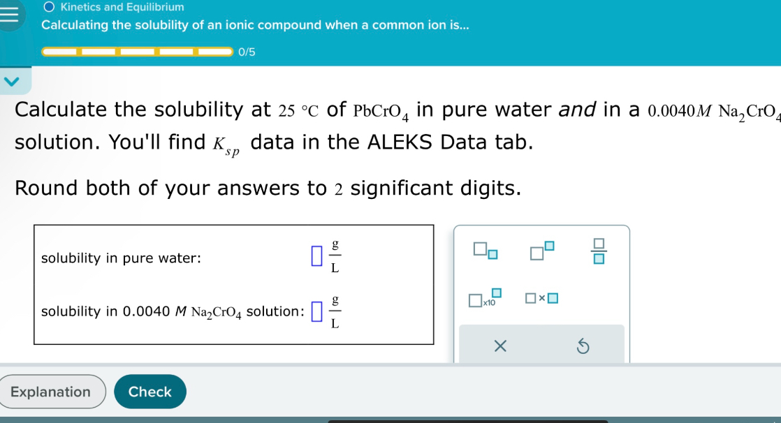 Calculate the solubility at 25 °C of PbCrO? in pure water and in a 0.0040 M Na?CrO? solution. You'll find K?? data in the ALEKS Data tab.

Round both of your answers to 2 significant digits.

solubility in pure water: ? g/L
solubility in 0.0040 M Na?CrO? solution: ? g/L