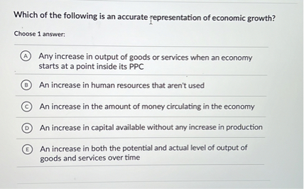 Which of the following is an accurate representation of economic growth?
Choose 1 answer:
(A) Any increase in output of goods or services when an economy starts at a point inside its PPC
(B) An increase in human resources that aren't used
(C) An increase in the amount of money circulating in the economy
(D) An increase in capital available without any increase in production
(E) An increase in both the potential and actual level of output of goods and services over time