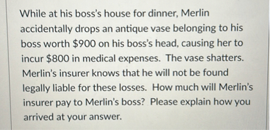 While at his boss's house for dinner, Merlin accidentally drops an antique vase belonging to his boss worth $ 900 on his boss's head, causing her to incur $ 800 in medical expenses. The vase shatters. Merlin's insurer knows that he will not be found legally liable for these losses. How much will Merlin's insurer pay to Merlin's boss? Please explain how you arrived at your answer.