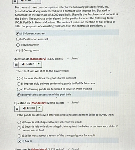 For the next three questions please refer to the following passage: Revel, Inc. (located in West Virginia) entered in to a contract with Impress Inc. (located in Montana) for the purchase of 3,000 pool balls. (Revel is the Purchaser and Impress is the Seller). The purchase order signed by the parties included the following term: F.O.B. Fed Ex in Helena Montana. The contract makes no mention of risk of loss or title. For purposes of evaluating "Risk of Loss", the contract is considered a:

a) Shipment contract
b) Destination contract
c) Bulk transfer
d) Consignment

Question 34 (Mandatory) (2.127 points)

The risk of loss will shift to the buyer when:

a) Impress identifies the goods to the contract
b) Impress duly delivers conforming goods to Fed Ex Montana
c) Conforming goods are tendered to Revel in West Virginia
d) Revel takes possession of the pool balls

Question 35 (Mandatory) (2.048 points)

If the goods are destroyed after risk of loss has passed from Seller to Buyer, then:

a) Buyer is still obligated to pay seller for the goods
b) Buyer is left with either a legal claim against the bailee or an insurance claim if no one was at fault
c) Seller must accept a return of the damaged goods for credit
d) A     B