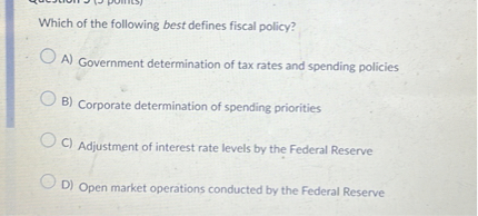 Which of the following best defines fiscal policy?
A) Government determination of tax rates and spending policies
B) Corporate determination of spending priorities
C) Adjustment of interest rate levels by the Federal Reserve
D) Open market operations conducted by the Federal Reserve