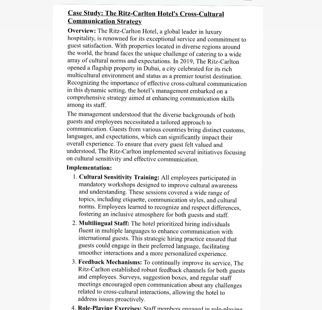 Case Study: The Ritz-Carlton Hotel's Cross-Cultural Communication Strategy
Overview: The Ritz-Carlton Hotel, a global leader in luxury hospitality, is renowned for its exceptional service and commitment to guest satisfaction. With properties located in diverse regions around the world, the brand faces the unique challenge of catering to a wide array of cultural norms and expectations. In 2019, The Ritz-Carlton opened a flagship property in Dubai, a city celebrated for its rich multicultural environment and status as a premier tourist destination. Recognizing the importance of effective cross-cultural communication in this dynamic setting, the hotel's management embarked on a comprehensive strategy aimed at enhancing communication skills among its staff.
The management understood that the diverse backgrounds of both guests and employees necessitated a tailored approach to communication. Guests from various countries bring distinct customs, languages, and expectations, which can significantly impact their overall experience. To ensure that every guest felt valued and understood, The Ritz-Carlton implemented several initiatives focusing on cultural sensitivity and effective communication.
Implementation:
1. Cultural Sensitivity Training: All employees participated in mandatory workshops designed to improve cultural awareness and understanding. These sessions covered a wide range of topics, including etiquette, communication styles, and cultural norms. Employees learned to recognize and respect differences, fostering an inclusive atmosphere for both guests and staff.
2. Multilingual Staff: The hotel prioritized hiring individuals fluent in multiple languages to enhance communication with international guests. This strategic hiring practice ensured that guests could engage in their preferred language, facilitating smoother interactions and a more personalized experience.
3. Feedback Mechanisms: To continually improve its service, The Ritz-Carlton established robust feedback channels for both guests and employees. Surveys, suggestion boxes, and regular staff meetings encouraged open communication about any challenges related to cross-cultural interactions, allowing the hotel to address issues proactively.