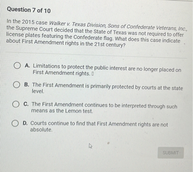 In the 2015 case Walker v. Texas Division, Sons of Confederate Veterans, Inc., the Supreme Court decided that the State of Texas was not required to offer license plates featuring the Confederate flag. What does this case indicate about First Amendment rights in the 21st century?

A. Limitations to protect the public interest are no longer placed on First Amendment rights.
B. The First Amendment is primarily protected by courts at the state level.
C. The First Amendment continues to be interpreted through such means as the Lemon test.
D. Courts continue to find that First Amendment rights are not absolute.