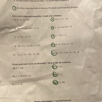 1. all real numbers that are less than -3 or greater than or equal to 5
2. The time a cake must bake is between 25 minutes and 30 minutes, inclusive.

Solve each compound inequality. Graph your solutions.
3. 5 < k - 2 < 11
4. -4 > y + 2 > -10
5. 6b - 1 ? 41 or 2b + 1 ? 11
6. 5 - m < 4 or 7m > 35
7. 3 < 2p - 3 ? 12
8. 3 > (11 + k)/4 ? -3
9. 3d + 3 ? -1 or 5d + 2 ? 12
10. 9 - c < 2 or -3c > 15
11. 4 ? y + 2 ? -3(y - 2) + 24
12. 5z + 3 < -7 or -2z - 6 > -8

Write each interval as an inequality. Then graph the solutions.
13. (-1, 10]
14. [-3, 3]
15. (-?, 0] or (5, ?)
16. [3, ?)
17. (-?, 4)
18. [25, 50)