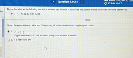Determine whether the following function is a one-to-one function. If it is one-to-one, list the inverse function by switching coordinates.
f = (-1, -1), (3, 3), (8, 5), (5, 8)
Select the correct choice below and, if necessary, fill in the answer box to complete your choice.
A. f^-1 = 
(Type an ordered pair. Use a comma to separate answers as needed.)
B. f is not one-to-one