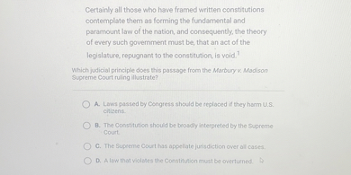 Certainly all those who have framed written constitutions contemplate them as forming the fundamental and paramount law of the nation, and consequently, the theory of every such government must be, that an act of the legislature, repugnant to the constitution, is void.
Which judicial principle does this passage from the Marbury v. Madison Supreme Court ruling illustrate?
A. Laws passed by Congress should be replaced if they harm U.S. citizens.
B. The Constitution should be broadly interpreted by the Supreme Court.
C. The Supreme Court has appellate jurisdiction over all cases.
D. A law that violates the Constitution must be overturned.