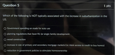 Which of the following is NOT typically associated with the increase in suburbanization in the US.

Government spending on roads for auto use
planning regulations that favor R1 (or single family) development
wood construction
increase in size of primary and secondary mortgage markets (i.e. more access to credit to buy homes)
reduction in government policies to stimulate homeownership