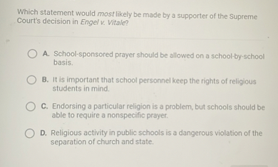 Which statement would most likely be made by a supporter of the Supreme Court's decision in Engel v. Vitale?

A. School-sponsored prayer should be allowed on a school-by-school basis.
B. It is important that school personnel keep the rights of religious students in mind.
C. Endorsing a particular religion is a problem, but schools should be able to require a nonspecific prayer.
D. Religious activity in public schools is a dangerous violation of the separation of church and state.