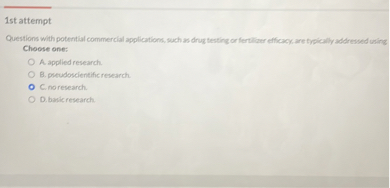 Questions with potential commercial applications, such as drug testing or fertilizer efficacy, are typically addressed using
Choose one:
A. applied research.
B. pseudoscientific research.
C. no research.
D. basic research.