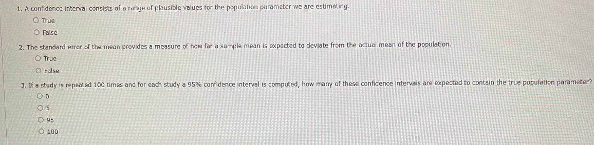 1. A confidence interval consists of a range of plausible values for the population parameter we are estimating.
True
False
2. The standard error of the mean provides a measure of how far a sample mean is expected to deviate from the actual mean of the population.
True
False
3. If a study is repeated 100 times and for each study a 95% confidence interval is computed, how many of these confidence intervals are expected to contain the true population parameter?
0
5
95
100