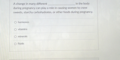 A change in many different  in the body during pregnancy can play a role in causing women to crave sweets, starchy carbohydrates, or other foods during pregnancy.

hormones
vitamins
minerals
fluids