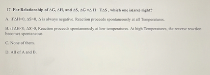 17. For Relationship of Δ G, Δ H, and Δ S, Δ G=Δ H - T Δ S, which one iv(are) righr?
A. if AH∝ 0, AS>0,  A is always negative. Reaction proceeds spoetaneously at all Temperatures.

B, if AH<0, Δ S>0, Reaction proceeds spontaneously at low temperatures. At high Temperatures, the reverse reaction becomes spontancous
C. None of them.
D. All of A and B.