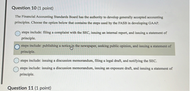 The Financial Accounting Standards Board has the authority to develop generally accepted accounting principles. Choose the option below that contains the steps used by the FASB in developing GAAP.

steps include: filing a complaint with the SEC, issuing an internal report, and issuing a statement of principle.
steps include: publishing a notice in the newspaper, seeking public opinion, and issuing a statement of principle.
steps include: issuing a discussion memorandum, filing a legal draft, and notifying the SEC.
steps include: issuing a discussion memorandum, issuing an exposure draft, and issuing a statement of principle.