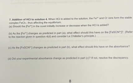 7. Addition of HCl to solution 4. When HCl is added to the solution, the Fe3+ and Cl- ions form the stable complex FeCl4-, thus affecting the equilibrium.
(a) Should the [Fe3+] in the cuvet initially increase or decrease when the HCl is added?
(b) As the [Fe3+] changes as predicted in part (a), what effect should this have on the [FeSCN2+]? (Refer to the reaction given in question 4(d) and consider Le Châtelier's principle.)
(c) As the [FeSCN2+] changes as predicted in part (b), what effect should this have on the absorbance?
(d) Did your experimental absorbance change as predicted in part (c)? If not, resolve the discrepancy.