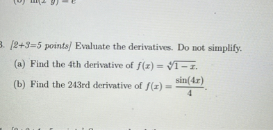 ( [2+3=5 ) points] Evaluate the derivatives. Do not simplify.
(a) Find the 4th derivative of ( f(x)=sqrt[4]1-x ).
(b) Find the 243rd derivative of ( f(x)=fracsin (4 x)4 ).