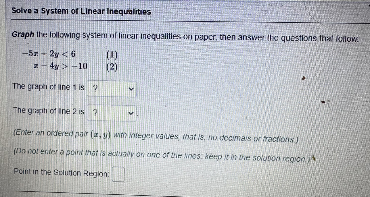 Solve a System of Linear Inequalities
Graph the following system of linear inequalities on paper, then answer the questions that follow.
-5x - 2y < 6 (1)
x - 4y > -10 (2)
The graph of line 1 is ?
The graph of line 2 is ?
(Enter an ordered pair (x, y) with integer values, that is, no decimals or fractions.)
(Do not enter a point that is actually on one of the lines; keep it in the solution region.)
Point in the Solution Region: