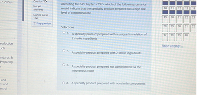 According to USP Chapter <797> which of the following scenarios would indicate that the specialty product prepared has a high risk level of contamination?

Select one:
a. A specialty product prepared with a unique formulation of 2 sterile ingredients
b. A specialty product prepared with 2 sterile ingredients
c. A specialty product prepared not administered via the intravenous route
d. A specialty product prepared with nonsterile components