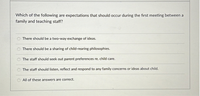 Which of the following are expectations that should occur during the first meeting between a family and teaching staff?

There should be a two-way exchange of ideas.
There should be a sharing of child-rearing philosophies.
The staff should seek out parent preferences re. child care.
The staff should listen, reflect and respond to any family concerns or ideas about child.
All of these answers are correct.