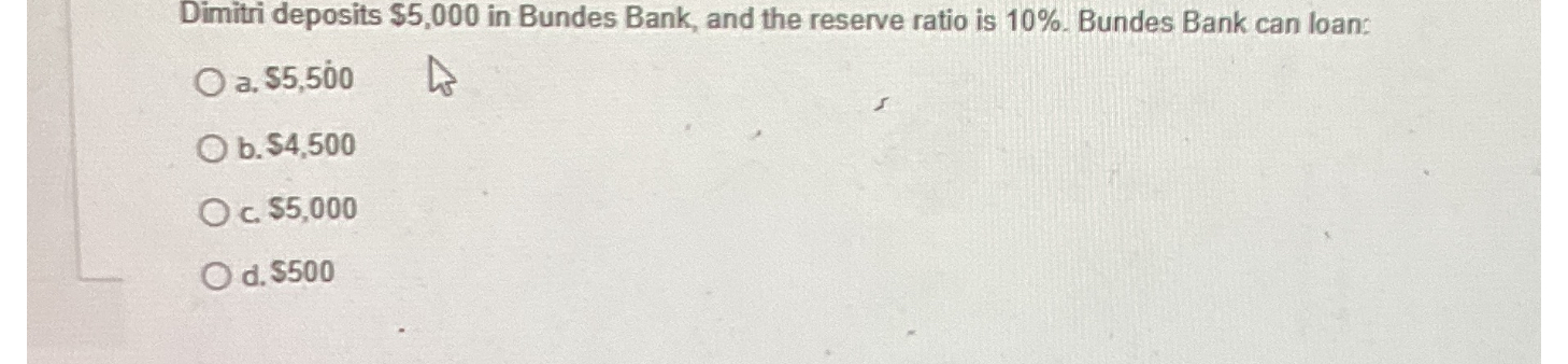 Dimitri deposits 5,000 in Bundes Bank, and the reserve ratio is 10%. Bundes Bank can loan:
a.5,500
b. 4,500
c.5,000
d. 500