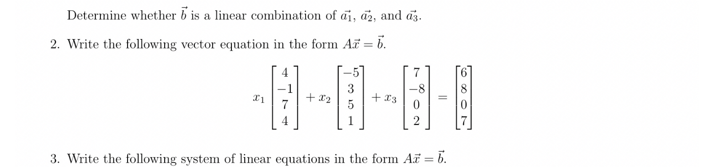 Determine whether ( vecb ) is a linear combination of ( overrightarrowa1, overrightarrowa2 ), and ( overrightarrowa3 ).
2. Write the following vector equation in the form ( A vecx=vecb ).
[
x1left[eginarrayc
4 -1 7 4
endarrayight]+x2left[eginarrayc
-5 3 5 1
endarrayight]+x3left[eginarrayc
7 -8 0 2
endarrayight]=left[eginarrayl
6 8 0 7
endarrayight]
]
3. Write the following system of linear equations in the form ( A vecx=vecb ).