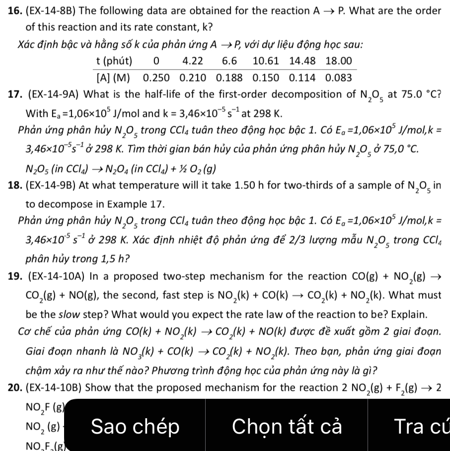 16. (EX-14-8B) The following data are obtained for the reaction A → P. What are the order of this reaction and its rate constant, k ?
Xác ??nh b?c và h?ng s? k c?a ph?n ?ng A → P, v?i d? li?u ??ng h?c sau:

t (phút)     0     4.22     6.6     10.61     14.48     18.00 

[A] (M)     0.250     0.210     0.188     0.150     0.114     0.083

17. (EX-14-9A) What is the half-life of the first-order decomposition of N2O5 at 75.0^∘C ? With Ea=1,06 × 10^5 J / mol and k=3,46 × 10^-5 s^-1 at 298  K
Ph?n ?ng phân h?y N2 O5 trong C C l4 tuân theo ??ng h?c b?c 1. Có Ea=1,06 × 10^5 J / mol, k= 3,46 × 10^-5 s^-1 ? 298  K. Tìm th?i gian bán h?y c?a ph?n ?ng phân h?y N2O5 ? 75,0^∘C. N2O5(. in .CCl4) →N2O4(. in .CCl4)+1 / 2 O2( g)
18. (EX-14-9B) At what temperature will it take 1.50  h for two-thirds of a sample of N2O5 in to decompose in Example 17 .
Ph?n ?ng phân h?y N2 O5 trong C C l4 tuân theo ??ng h?c b?c 1 . Có Ea=1,06 × 10^5 J / mol, k= 3,46 × 10^-5 s^-1 ? 298  K. Xác ??nh nhi?t ?? ph?n ?ng ?? 2 / 3 l??ng m?u N2O5 trong CCl4 phân h?y trong 1,5  h ?
19. (EX-14-10A) In a proposed two-step mechanism for the reaction CO(g)+NO2( g) → CO2( g)+NO(g), the second, fast step is NO2(k)+CO(k) →CO2(k)+NO2(k) . What must be the slow step? What would you expect the rate law of the reaction to be? Explain. C? ch? c?a ph?n ?ng CO(k)+NO2(k) →CO2(k)+NO(k) ???c ?? xu?t g?m 2 giai ?o?n. Giai ?o?n nhanh là NO3(k)+CO(k) →CO2(k)+NO2(k). Theo b?n, ph?n ?ng giai ?o?n ch?m x?y ra nh? th? nào? Ph??ng trình ??ng h?c c?a ph?n ?ng này là gì?
20. (EX-14-10B) Show that the proposed mechanism for the reaction 2 NO2( g)+F2( g) → 2
NO2 F( g) NO2( g) Sã chép