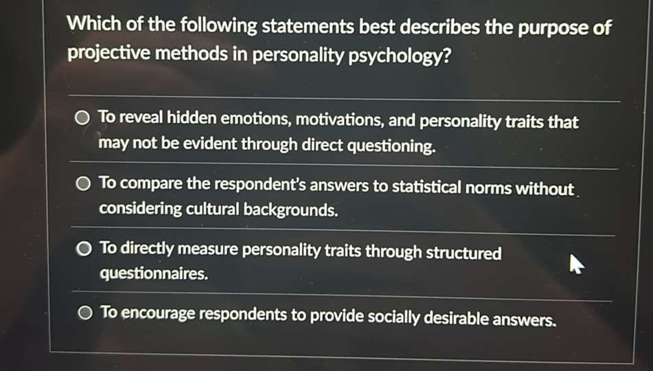 Which of the following statements best describes the purpose of projective methods in personality psychology?

To reveal hidden emotions, motivations, and personality traits that may not be evident through direct questioning.
To compare the respondent's answers to statistical norms without considering cultural backgrounds.
To directly measure personality traits through structured questionnaires.
To encourage respondents to provide socially desirable answers.