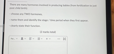 There are many hormones involved in producing babies (from fertilization to just post child birth):
- choose any TWO hormones,
- name them and identify the stage / time period when they first appear,
- clearly state their function.
(2 marks total)