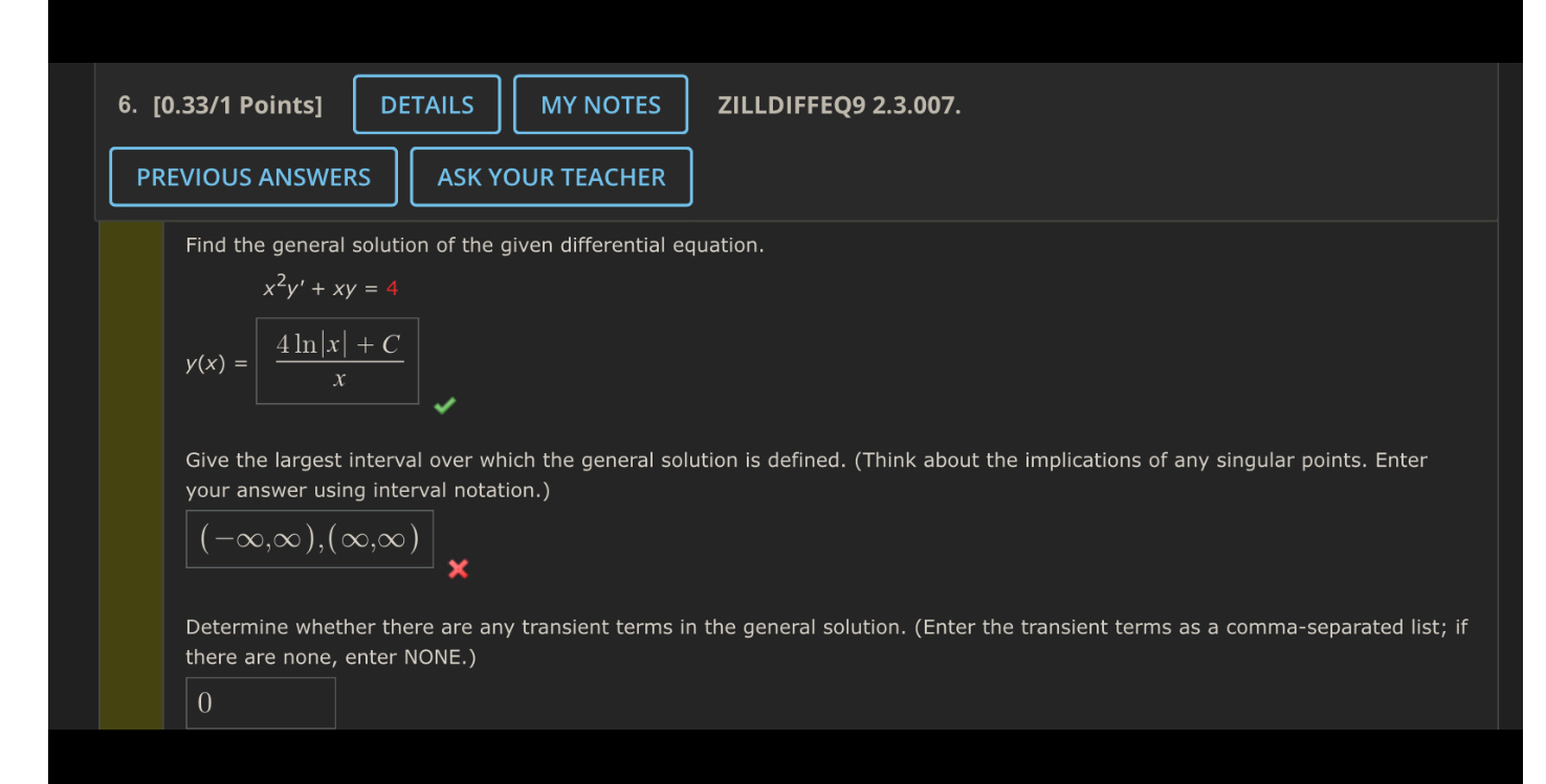 Find the general solution of the given differential equation.
x^2y' + xy = 4
y(x) = (4 ln|x| + C) / x
Give the largest interval over which the general solution is defined. (Think about the implications of any singular points. Enter your answer using interval notation.)
(-inf, inf), (inf, inf)
Determine whether there are any transient terms in the general solution. (Enter the transient terms as a comma-separated list; if there are none, enter NONE.)
0