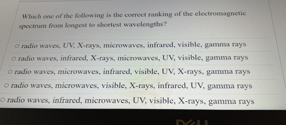 Which one of the following is the correct ranking of the electromagnetic spectrum from longest to shortest wavelengths?
radio waves, UV, X-rays, microwaves, infrared, visible, gamma rays
radio waves, infrared, X-rays, microwaves, UV, visible, gamma rays
radio waves, microwaves, infrared, visible, UV, X-rays, gamma rays
radio waves, microwaves, visible, X-rays, infrared, UV, gamma rays
radio waves, infrared, microwaves, UV, visible, X-rays, gamma rays