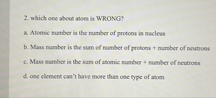 2. which one about atom is WRONG?
a. Atomic number is the number of protons in nucleus
b. Mass number is the sum of number of protons + number of neutrons
c. Mass number is the sum of atomic number + number of neutrons
d. one element can't have more than one type of atom