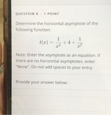 Determine the horizontal asymptote of the following function:

t(x) = 1/x^4 + 4 + 1/x^2

Note: Enter the asymptote as an equation. If there are no horizontal asymptotes, enter "None". Do not add spaces to your entry.

Provide your answer below: