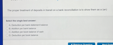 The proper treatment of deposits in transit on a bank reconciliation is to show them as a (an)

Select the single best answer:
A. Deduction per bank statement balance
B. Addition per bank balance
C. Addition per book balance of cash
D. Deduction per book balance