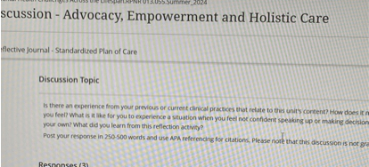 Discussion - Advocacy, Empowerment and Holistic Care
Reflective Journal - Standardized Plan of Care
Discussion Topic
Is there an experience from your previous or current clinical practices that relate to this unit's content? How does it make you feel? What is it like for you to experience a situation when you feel not confident speaking up or making decisions on your own? What did you learn from this reflection activity?
Post your response in 250-500 words and use APA referencing for citations. Please note that this discussion is not graded.