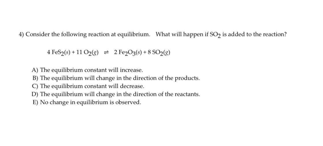 4) Consider the following reaction at equilibrium. What will happen if ( mathrmSO2 ) is added to the reaction?
[
4 mathrmFeS2(s)+11 mathrmO2(g) ightleftharpoons 2 mathrmFe2 mathrmO3(s)+8 mathrmSO2(g)
]
A) The equilibrium constant will increase.
B) The equilibrium will change in the direction of the products.
C) The equilibrium constant will decrease.
D) The equilibrium will change in the direction of the reactants.
E) No change in equilibrium is observed.