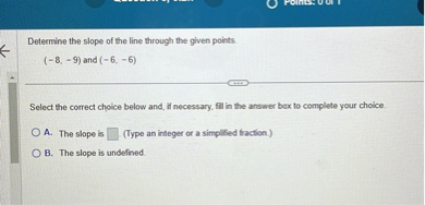 Determine the slope of the line through the given points.
(-8, -9) and (-6, -6)
Select the correct choice below and, if necessary, fill in the answer box to complete your choice.
A. The slope is (Type an integer or a simplified fraction.)
B. The slope is undefined.
